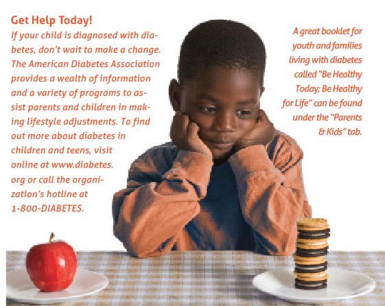Get help today! If your child is diagnosed with diabetes, don't wait to make a change. The American Diabetes Association provides a wealth of information and a variety of programs to assist parents and children in making lifestyle adjustments. To find out more about diabetes in children and teens, visit online at www.diabetes.org or call the organization's hotline at 1-800-DIABETES.