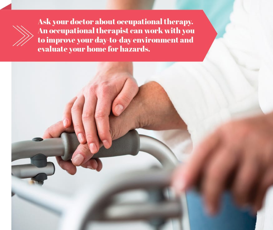 Ask your doctor about occupational therapy. An occupational therapist can work with you to improve your day-to-day environment and evaluate your home for hazards.