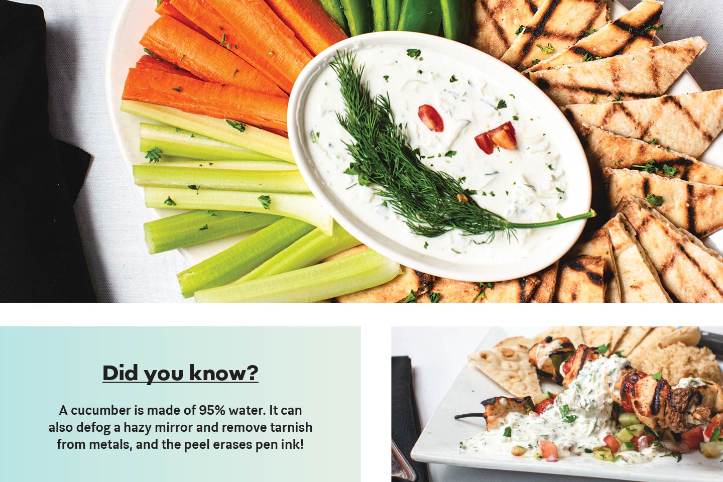 Acropolis Grill's Tzatziki sauce with pita, veggies, and meat; Did you know? A cucumber is made of 95% water. It can also defog a hazy mirror and remove tarnish from metals, and the peel erases pen ink!